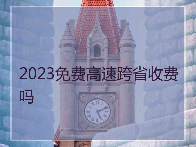 2023免费高速跨省收费吗